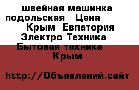 швейная машинка подольская › Цена ­ 1 000 - Крым, Евпатория Электро-Техника » Бытовая техника   . Крым